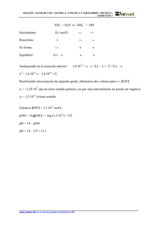 ARAGÓN / JUNIO 00. COU / QUIMICA / CINETICA Y EQUILIBRIO / OPCION I /
EJERCICIO 7
www.profes.net es un servicio gratuito de Ediciones SM
NH3 + H2O • NH4
+
+ OH-
Inicialmente: 0,1 mol/L --- ---
Reacciona: x --- ---
Se forma: --- x x
Equilibrio: 0,1 – x x x
Sustituyendo en la ecuación anterior : 1,8·10-5
= x · x / 0,1 – x = x2
/ 0,1 – x
x2
+ 1,8·10-5
x – 1,8·10-6
= 0
Resolviendo esta ecuación de segundo grado, obtenemos dos valores para x = [OH-
]
x1 = -1,35·10-3
que no tiene sentido químico, ya que una concentración no puede ser negativa.
x2 = 1,3·10-3
si tiene sentido.
Entonces [OH-
] = 1,3·10-3
mol/L
pOH = -log[OH-
] = - log (1,3·10-3
) = 2,9
pH = 14 – pOH
pH = 14 – 2,9 = 11,1
 