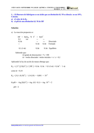 PAÍS VASCO / SEPTIEMBRE 99. LOGSE / QUÍMICA / CINETICA Y EQUILIBRIO /
BLOQUE A / Nº1
www.profes.net es un servicio gratuito de Ediciones SM
1. – El fluoruro de hidrógeno es un ácido que en disolución 0,1 M se disocia en un 10%.
Calcula:
a) el valor de la Ka
b) el pH de una disolución 0,1 M de HF
Solución:
a) La reacción propuesta es:
HF + H2O(l) D F
-
+ H3O
+
0,1 cte -- --
0,1α -- --- Disociado
-- 0,1α 0,1α Formado
0,1 (1-α) 0,1α 0,1α Equilibrio
Sabiendo que:
α (grado de disociación) = % / 100
α = moles disociado / moles iniciales = x / c = 0,1
Aplicando la ley de acción de masas obtengo que:
Ka = ( [ F
-
]·[ H3O
+
] ) / [ HF ] = 0,1α · 0,1α / 0,1·(1-α) = 0,1α2
/ 1-α
como α = 0,10
Ka = [ 0,1· (0,10)2
] / (1-0,10) = 0,001 = 10-3
b) pH = -log [H3O
+
] = -log (0,1· 0,1) = -log 10-2
= 2
pH = 2
 