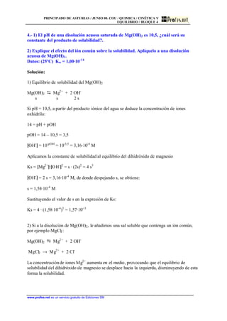 PRINCIPADO DE ASTURIAS / JUNIO 00. COU / QUIMICA / CINÉTICA Y
EQUILIBRIO / BLOQUE 4
www.profes.net es un servicio gratuito de Ediciones SM
4.- 1) El pH de una disolución acuosa saturada de Mg(OH)2 es 10,5, ¿cuál será su
constante del producto de solubilidad?.
2) Explique el efecto del ión común sobre la solubilidad. Aplíquelo a una disolución
acuosa de Mg(OH)2.
Datos: (25ºC) Kw = 1,00·10-14
Solución:
1) Equilibrio de solubilidad del Mg(OH)2
Mg(OH)2 D Mg2+
+ 2 OH-
s s 2 s
Si pH = 10,5, a partir del producto iónico del agua se deduce la concentración de iones
oxhidrilo:
14 = pH + pOH
pOH = 14 – 10,5 = 3,5
[OH-
] = 10-pOH
= 10-3,5
= 3,16·10-4
M
Aplicamos la constante de solubilidad al equilibrio del dihidróxido de magnesio
Ks = [Mg2+
]·[OH-
]2
= s · (2s)2
= 4 s3
[OH-
] = 2 s = 3,16·10-4
M, de donde despejando s, se obtiene:
s = 1,58·10-4
M
Sustituyendo el valor de s en la expresión de Ks:
Ks = 4 · (1,58·10-4
)3
= 1,57·10-11
2) Si a la disolución de Mg(OH)2, le añadimos una sal soluble que contenga un ión común,
por ejemplo MgCl2:
Mg(OH)2 D Mg2+
+ 2 OH-
MgCl2 → Mg2+
+ 2 Cl-
La concentraciónde iones Mg2+
aumenta en el medio, provocando que el equilibrio de
solubilidad del dihidróxido de magnesio se desplace hacia la izquierda, disminuyendo de esta
forma la solubilidad.
 
