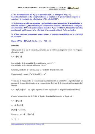 PRINCIPADO DE ASTURIAS / JUNIO 00. COU / QUIMICA / CINÉTICA Y
EQUILIBRIO / BLOQUE 5
www.profes.net es un servicio gratuito de Ediciones SM
5.- La descomposición del N2O5 en presencia de CCl4 da lugar a NO2 y O2.
Experimentalmente se ha comprobado que la cinética es de primer orden respecto al
reactivo y la constante de velocidad, a 45ºC, vale 6,08·10-4
.
1) Si el tiempo se mide en segundos, ¿qué unidades tiene la constante de velocidad de la
reacción anterior?. ¿Qué entiende por velocidad de reacción?. Determine su valor para
esta reacción a 45ºC si la concentración inicial de N2O5 es 0,100 M. Sin realizar cálculos,
podría decir qué le ocurre a la velocidad si la concentración de N2O5 se duplica.
2) ¿Cómo afecta un aumento de temperatura a la posición de equilibrio y a la velocidad
de reacción?.
Datos (45ºC): ∆H0
f (kJ) (N2O5) = 11; NO2 = 33
Solución:
1) Expresión de la ley de velocidad, sabiendo que la cinética es de primer orden con respecto
al reactivo será:
vr = k [N2O5]
Las unidades de la velocidad de reacción son: mol·L-1
·s-1
Las unidades de la concentración son: mol·L-1
Entonces, unidades k = unidades de vr / unidades de concentración
Unidades de k = (mol·L-1
·s-1
) / (mol·L-1
) = s-1
Velocidad de reacción: Es la variación de la concentración de un reactivo ( o producto) en un
periodo de tiempo determinado, y se expresa como derivada de la concentración respecto del
tiempo:
vr = - d [N2O5] / d t (el signo negativo se debe a que con t va despareciendo el reactivo)
Cuando la concentración de N2O5 se duplica, la velocidad también se duplicará:
vr = k [N2O5]
vr’ = k ·[N2O5]’
[N2O5]’ = 2·[N2O5]
Entonces vr’ = k · 2 [N2O5]
vr’ = 2 · vr
 