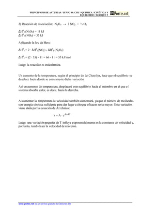 PRINCIPADO DE ASTURIAS / JUNIO 00. COU / QUIMICA / CINÉTICA Y
EQUILIBRIO / BLOQUE 5
www.profes.net es un servicio gratuito de Ediciones SM
2) Reacción de disociación: N2O5 → 2 NO2 + ½ O2
∆H0
f (N2O5) = 11 kJ
∆H0
f (NO2) = 33 kJ
Aplicando la ley de Hess:
∆H0
r = 2 · ∆H0
f(NO2) - ∆H0
f (N2O5)
∆H0
r = (2 · 33) - 11 = 66 - 11 = 55 kJ/mol
Luego la reacciónes endotérmica.
Un aumento de la temperatura, según el principio de Le Chatelier, hace que el equilibrio se
desplace hacia donde se contrarreste dicha variación.
Así un aumento de temperatura, desplazará este equilibrio hacia el miembro en el que el
sistema absorba calor, es decir, hacia la derecha.
Al aumentar la temperatura la velocidad también aumentará, ya que el número de moléculas
con energía cinética suficiente para dar lugar a choque eficaces sería mayor. Esta variación
viene dada por la ecuación de Arrehnius:
k = A · e-Ea/RT
Luego una variaciónpequeña de T influye exponencialmente en la constante de velocidad y,
por tanto, también en la velocidad de reacción.
 