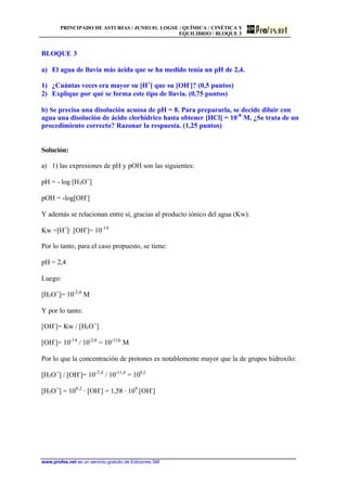 PRINCIPADO DE ASTURIAS / JUNIO 01. LOGSE / QUÍMICA / CINÉTICA Y
EQUILIBRIO / BLOQUE 3
www.profes.net es un servicio gratuito de Ediciones SM
BLOQUE 3
a) El agua de lluvia más ácida que se ha medido tenía un pH de 2,4.
1) ¿Cuántas veces era mayor su [H+
] que su [OH-
]? (0,5 puntos)
2) Explique por qué se forma este tipo de lluvia. (0,75 puntos)
b) Se precisa una disolución acuosa de pH = 8. Para prepararla, se decide diluir con
agua una disolución de ácido clorhídrico hasta obtener [HCl] = 10-8
M. ¿Se trata de un
procedimiento correcto? Razonar la respuesta. (1,25 puntos)
Solución:
a) 1) las expresiones de pH y pOH son las siguientes:
pH = - log [H3O+
]
pOH = -log[OH-
]
Y además se relacionan entre sí, gracias al producto iónico del agua (Kw):
Kw =[H+
]· [OH-
]= 10-14
Por lo tanto, para el caso propuesto, se tiene:
pH = 2,4
Luego:
[H3O+
]= 10-2,4
M
Y por lo tanto:
[OH-
]= Kw / [H3O+
]
[OH-
]= 10-14
/ 10-2,4
= 10-11,6
M
Por lo que la concentración de protones es notablemente mayor que la de grupos hidroxilo:
[H3O+
] / [OH-
]= 10-2,4
/ 10-11,6
= 109,2
[H3O+
] = 109,2
· [OH-
] = 1,58 · 109
[OH-
]
 