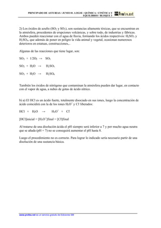 PRINCIPADO DE ASTURIAS / JUNIO 01. LOGSE / QUÍMICA / CINÉTICA Y
EQUILIBRIO / BLOQUE 3
www.profes.net es un servicio gratuito de Ediciones SM
2) Los óxidos de azufre (SO2 y SO3), son sustancias altamente tóxicas, que se encuentran en
la atmósfera, procedentes de erupciones volcánicas, y sobre todo, de industrias y fábricas.
Ambos pueden reaccionar con el agua de lluvia, formando los ácidos respectivos: H2SO3 y
H2SO4, que además de poner en peligro la vida animal y vegetal, ocasionan numerosos
deterioros en estatuas, construcciones,..
Algunas de las reacciones que tiene lugar, son:
SO2 + 1/2O2 t SO3
SO2 + H2O t H2SO3
SO3 + H2O t H2SO4
También los óxidos de nitrógeno que contaminan la atmósfera pueden dar lugar, en contacto
con el vapor de agua, a nubes de gotas de ácido nítrico.
b) a) El HCl es un ácido fuerte, totalmente disociado en sus iones, luego la concentración de
ácido coincidirá con la de los iones H3O+
y Cl-
liberados:
HCl + H2O t H3O+
+ Cl-
[HCl]inicial = [H3O+
]final = [Cl-
]final
Al tratarse de una disolución ácida el pH siempre será inferior a 7 y por mucho agua neutra
que se añada (pH = 7) no se conseguirá aumentar el pH hasta 8.
Luego el procedimiento no es correcto. Para lograr lo indicado sería necesario partir de una
disolución de una sustancia básica.
 