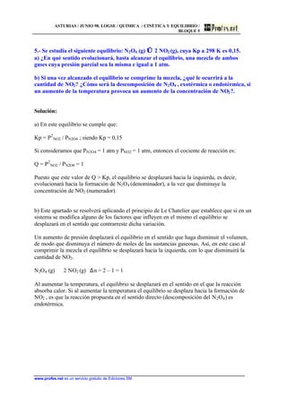 ASTURIAS / JUNIO 98. LOGSE / QUÍMICA / CINÉTICA Y EQUILIBRIO /
BLOQUE 5
www.profes.net es un servicio gratuito de Ediciones SM
5.- Se estudia el siguiente equilibrio: N2O4 (g) ⇔ 2 NO2 (g), cuya Kp a 298 K es 0,15.
a) ¿En qué sentido evolucionará, hasta alcanzar el equilibrio, una mezcla de ambos
gases cuya presión parcial sea la misma e igual a 1 atm.
b) Si una vez alcanzado el equilibrio se comprime la mezcla, ¿qué le ocurrirá a la
cantidad de NO2? ¿Cómo será la descomposición de N2O4 , exotérmica o endotérmica, si
un aumento de la temperatura provoca un aumento de la concentración de NO2?.
Solución:
a) En este equilibrio se cumple que:
Kp = P2
NO2 / PN2O4 ; siendo Kp = 0,15
Si consideramos que PN2O4 = 1 atm y PNO2 = 1 atm, entonces el cociente de reacción es:
Q = P2
NO2 / PN2O4 = 1
Puesto que este valor de Q  Kp, el equilibrio se desplazará hacia la izquierda, es decir,
evolucionará hacia la formación de N2O4 (denominador), a la vez que disminuye la
concentración de NO2 (numerador).
b) Este apartado se resolverá aplicando el principio de Le Chatelier que establece que si en un
sistema se modifica alguno de los factores que influyen en el mismo el equilibrio se
desplazará en el sentido que contrarreste dicha variación.
Un aumento de presión desplazará el equilibrio en el sentido que haga disminuir el volumen,
de modo que disminuya el número de moles de las sustancias gaseosas. Así, en este caso al
comprimir la mezcla el equilibrio se desplazará hacia la izquierda, con lo que disminuirá la
cantidad de NO2.
N2O4 (g) ⇔ 2 NO2 (g) ∆n = 2 – 1 = 1
Al aumentar la temperatura, el equilibrio se desplazará en el sentido en el que la reacción
absorba calor. Si al aumentar la temperatura el equilibrio se desplaza hacia la formación de
NO2 , es que la reacción propuesta en el sentido directo (descomposición del N2O4) es
endotérmica.
 