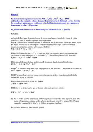 PRINCIPADO DE ASTURIAS / JUNIO 99. LOGSE / QUÍMICA / CINÉTICA Y
EQUILIBRIO / BLOQUE 1
www.profes.net es un servicio gratuito de Ediciones SM
Bloque 1
Se dispone de las siguientes sustancias NH3 , H2PO4
-
, SO4
2-
, H2O , HNO3
-
.
a) Clasifíquelas en ácidos o bases de acuerdo con la teoría de Brönsted-Lowry. Escriba
las ecuaciones químicas que justifiquen esta clasificación, nombrando las especies que
intervienen en ellas (1,75 puntos).
b) ¿Podría utilizar la teoría de Arrhenius para clasificarlas? (0,75 puntos).
Solución:
a) Según la Teoría de Brönsted-Lowry, ácido es aquella especie química capaz de ceder
protones, y base es aquella capaz de aceptar protones.
El NH3 (amoniaco) es una base porque el N tiene un par de electrones libres que puede ceder.
En medio acuoso el NH3 se comporta como base débil dando lugar a un equilibrio de
disociación con el ión amonio y los iones oxhidrilo:
NH3 + H2O D NH4
+
+ OH-
El ión dihidrogenofosfato H2PO4
-
es un ácido débil que también puede actuar como base
(anfótero). Su base conjugada es el anión HPO4
2-
. La reacción produce iones hidronio:
H2PO4
-
+ H2O D HPO4
2-
+ H3O+
El ión monohidrogenofosfato también puede disociarse dando lugar al ión fosfato:
HPO4
2-
+ H2O D PO4
3-
+ H3O+
El SO4
2-
es una base muy débil cuyo conjugado es el ión bisulfato . La reacción acido-base es:
SO4
2-
+ H2O D HSO4
-
+ OH-
El H2O es un anfótero porque puede comportarse como ácido o base, dependiendo de la
sustancia a la que se enfrente.
El equilibrio de autoionización del H2O es:
2 H2O D H3O+
+ OH-
El HNO3 es un ácido fuerte, que se disocia totalmente en iones nitrato:
HNO3 + H2O  NO3
-
+ H3O+
b) No se podría utilizar la teoría de Arrhenius para clasificar todas estas especies. Con esta
teoría sólo podemos ordenar ácidos y bases que tengan iones H+
o grupos OH-
. De este
modo, las especies NH3, SO4
2-
y el H2O no se podrían clasificar.
La teoría de Brönsted-Lowry es mas general.
 