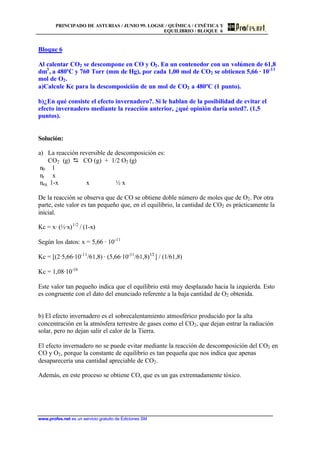 PRINCIPADO DE ASTURIAS / JUNIO 99. LOGSE / QUÍMICA / CINÉTICA Y
EQUILIBRIO / BLOQUE 6
www.profes.net es un servicio gratuito de Ediciones SM
Bloque 6
Al calentar CO2 se descompone en CO y O2. En un contenedor con un volúmen de 61,8
dm3
, a 480ºC y 760 Torr (mm de Hg), por cada 1,00 mol de CO2 se obtienen 5,66 · 10-11
mol de O2.
a)Calcule Kc para la descomposición de un mol de CO2 a 480ºC (1 punto).
b)¿En qué consiste el efecto invernadero?. Si le hablan de la posibilidad de evitar el
efecto invernadero mediante la reacción anterior, ¿qué opinión daría usted?. (1,5
puntos).
Solución:
a) La reacción reversible de descomposición es:
CO2 (g) D CO (g) + 1/2 O2 (g)
n0 1
nr x
neq 1-x x ½ x
De la reacción se observa que de CO se obtiene doble número de moles que de O2. Por otra
parte, este valor es tan pequeño que, en el equilibrio, la cantidad de CO2 es prácticamente la
inicial.
Kc = x· (½·x)1/2
/ (1-x)
Según los datos: x = 5,66 · 10-11
Kc = [(2·5,66·10-11
/61,8) · (5,66·10-11
/61,8)1/2
] / (1/61,8)
Kc = 1,08·10-16
Este valor tan pequeño indica que el equilibrio está muy desplazado hacia la izquierda. Esto
es congruente con el dato del enunciado referente a la baja cantidad de O2 obtenida.
b) El efecto invernadero es el sobrecalentamiento atmosférico producido por la alta
concentración en la atmósfera terrestre de gases como el CO2, que dejan entrar la radiación
solar, pero no dejan salir el calor de la Tierra.
El efecto invernadero no se puede evitar mediante la reacción de descomposición del CO2 en
CO y O2, porque la constante de equilibrio es tan pequeña que nos indica que apenas
desaparecería una cantidad apreciable de CO2.
Además, en este proceso se obtiene CO, que es un gas extremadamente tóxico.
 