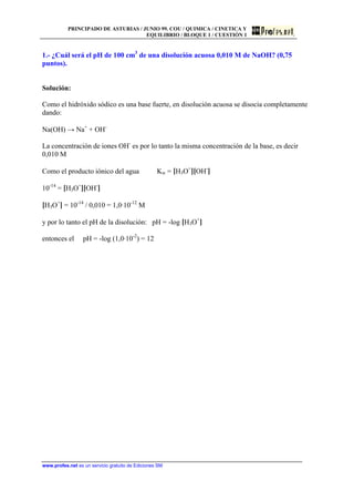 PRINCIPADO DE ASTURIAS / JUNIO 99. COU / QUIMICA / CINETICA Y
EQUILIBRIO / BLOQUE 1 / CUESTIÓN 1
www.profes.net es un servicio gratuito de Ediciones SM
1.- ¿Cuál será el pH de 100 cm3
de una disolución acuosa 0,010 M de NaOH? (0,75
puntos).
Solución:
Como el hidróxido sódico es una base fuerte, en disolución acuosa se disocia completamente
dando:
Na(OH) → Na+
+ OH-
La concentración de iones OH-
es por lo tanto la misma concentración de la base, es decir
0,010 M
Como el producto iónico del agua Kw = [H3O+
][OH-
]
10-14
= [H3O+
][OH-
]
[H3O+
] = 10-14
/ 0,010 = 1,0·10-12
M
y por lo tanto el pH de la disolución: pH = -log [H3O+
]
entonces el pH = -log (1,0·10-2
) = 12
 