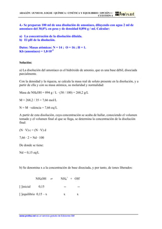 ARAGÓN / JUNIO 01. LOGSE / QUÍMICA / CINÉTICA Y EQUILIBRIO / OPCIÓN 1 /
CUESTIÓN 4
www.profes.net es un servicio gratuito de Ediciones SM
4.- Se preparan 100 ml de una disolución de amoniaco, diluyendo con agua 2 ml de
amoniaco del 30,0% en peso y de densidad 0,894 g / ml. Calcular:
a) La concentración de la disolución diluida.
b) El pH de la disolución.
Datos: Masas atómicas: N = 14 ; O = 16 ; H = 1.
Kb (amoniaco) = 1,8·10-5
Solución:
a) La disolución del amoníaco es el hidróxido de amonio, que es una base débil, disociada
parcialmente.
Con la densidad y la riqueza, se calcula la masa real de soluto presente en la disolución, y a
partir de ella y con su masa atómica, su molaridad y normalidad:
Masa de NH4OH = 894 g / L · (30 / 100) = 268,2 g/L
M = 268,2 / 35 = 7,66 mol/L
N = M · valencia = 7,66 eq/L
A partir de esta disolución, cuya concentración se acaba de hallar, conociendo el volumen
tomado y el volumen final al que se llega, se determina la concentración de la disolución
final:
(N · V) c = (N · V) d
7,66 · 2 = Nd · 100
De donde se tiene:
Nd = 0,15 eq/L
b) Se denomina x a la concentración de base disociada, y por tanto, de iones liberados:
NH4OH ‡ NH4
+
+ OH-
[ ]inicial 0,15 -- --
[ ]equilibrio 0,15 – x x x
 