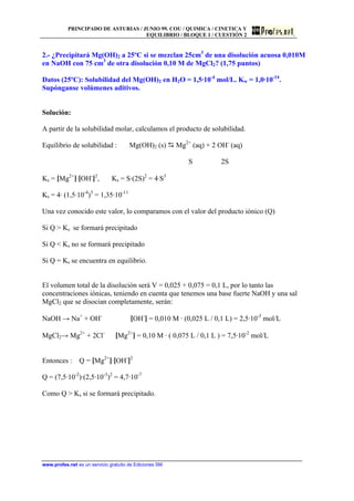 PRINCIPADO DE ASTURIAS / JUNIO 99. COU / QUIMICA / CINETICA Y
EQUILIBRIO / BLOQUE 1 / CUESTIÓN 2
www.profes.net es un servicio gratuito de Ediciones SM
2.- ¿Precipitará Mg(OH)2 a 25ºC si se mezclan 25cm3
de una disolución acuosa 0,010M
en NaOH con 75 cm3
de otra disolución 0,10 M de MgCl2? (1,75 puntos)
Datos (25ºC): Solubilidad del Mg(OH)2 en H2O = 1,5·10-4
mol/L. Kw = 1,0·10-14
.
Supónganse volúmenes aditivos.
Solución:
A partir de la solubilidad molar, calculamos el producto de solubilidad.
Equilibrio de solubilidad : Mg(OH)2 (s) D Mg2+
(aq) + 2 OH-
(aq)
S 2S
Ks = [Mg2+
]·[OH-
]2
, Ks = S·(2S)2
= 4·S3
Ks = 4· (1,5·10-4
)3
= 1,35·10-11
Una vez conocido este valor, lo comparamos con el valor del producto iónico (Q)
Si Q  Ks se formará precipitado
Si Q  Ks no se formará precipitado
Si Q = Ks se encuentra en equilibrio.
El volumen total de la disolución será V = 0,025 + 0,075 = 0,1 L, por lo tanto las
concentraciones iónicas, teniendo en cuenta que tenemos una base fuerte NaOH y una sal
MgCl2 que se disocian completamente, serán:
NaOH → Na+
+ OH-
[OH-
] = 0,010 M · (0,025 L / 0,1 L) = 2,5·10-3
mol/L
MgCl2→ Mg2+
+ 2Cl-
[Mg2+
] = 0,10 M · ( 0,075 L / 0,1 L ) = 7,5·10-2
mol/L
Entonces : Q = [Mg2+
]·[OH-
]2
Q = (7,5·10-2
)·(2,5·10-3
)2
= 4,7·10-7
Como Q  Ks si se formará precipitado.
 