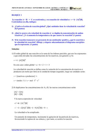 PRINCIPADO DE ASTURIAS / SEPTIEMBRE 00. LOGSE / QUÍMICA / CINÉTICA Y
EQUILIBRIO / BLOQUE 1
www.profes.net es un servicio gratuito de Ediciones SM
BLOQUE 1
La reacción A + B  C es exotérmica, y su ecuación de velocidad es v = k · [A]2
[B].
Centrándose en ella, indique:
1) ¿Cuál es el orden de reacciónglobal? ¿Qué unidades tiene la velocidad de reacción?
(0,5 puntos)
2) ¿Qué le ocurre a la velocidad de reacción si se duplica la concentración de ambos
reactivos? ¿Y si aumenta la temperatura a la que ocurre la reacción? (1 punto)
3) Si la reacción transcurre en presencia de un catalizador positivo, ¿qué le ocurrirá a
la velocidad de reacción?. Dibuje y etiquete adecuadamente el diagrama energético
que lo represente. (1 punto)
Solución:
1) El orden global de una reacción es la suma de los órdenes parciales, que son los exponentes
a que están elevadas las concentraciones de los reactivos, (en general a y b).
v = k · [A]a
[B]b
En este caso: orden global = a + b = 2 + 1 = 3
La velocidad de reacción se define como la variación de la concentración de reactivos o
productos (en moles por litro) en la unidad de tiempo (segundo), luego sus unidades serán:
v = [reactivos o productos] / t
v = (moles / l ) / s = mol · l-1
· s-1
2) Si duplicamos las concentraciones de A y B, las nuevas concentraciones serán:
[A]´= 2[A]
[B]´= 2[B]
Y la nueva expresión de velocidad:
v´ = k · [A]´2
[B]´
v´ = k · (2[A])2
2[B] = k · 8·[A]2
[B] = 8 · v
La velocidad se ha octuplicado.
Un aumento de temperatura, incrementa la agitación de las partícula de reactivos,
favoreciendo la ruptura de sus enlaces, y por tanto, se acelera la reacción.
 