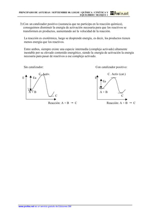 PRINCIPADO DE ASTURIAS / SEPTIEMBRE 00. LOGSE / QUÍMICA / CINÉTICA Y
EQUILIBRIO / BLOQUE 1
www.profes.net es un servicio gratuito de Ediciones SM
3) Con un catalizador positivo (sustancia que no participa en la reacción química),
conseguimos disminuir la energía de activación necesaria para que los reactivos se
transformen en productos, aumentando así la velocidad de la reacción.
La reacción es exotérmica, luego se desprende energía, es decir, los productos tienen
menos energía que los reactivos.
Entre ambos, siempre existe una especie intermedia (complejo activado) altamente
inestable por su elevado contenido energético, siendo la energía de activación la energía
necesaria para pasar de reactivos a ese complejo activado.
Sin catalizador: Con catalizador positivo:
C. Activ. C. Activ (cat.)
E Ea E
Ea
A + B A + B
C C
Reacción: A + B  C Reacción: A + B  C
 