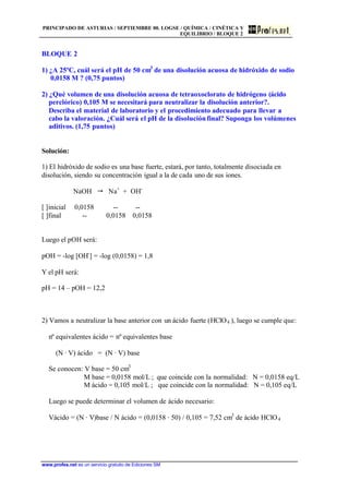 PRINCIPADO DE ASTURIAS / SEPTIEMBRE 00. LOGSE / QUÍMICA / CINÉTICA Y
EQUILIBRIO / BLOQUE 2
www.profes.net es un servicio gratuito de Ediciones SM
BLOQUE 2
1) ¿A 25ºC, cuál será el pH de 50 cm3
de una disolución acuosa de hidróxido de sodio
0,0158 M ? (0,75 puntos)
2) ¿Qué volumen de una disolución acuosa de tetraoxoclorato de hidrógeno (ácido
perclórico) 0,105 M se necesitará para neutralizar la disolución anterior?.
Describa el material de laboratorio y el procedimiento adecuado para llevar a
cabo la valoración. ¿Cuál será el pH de la disoluciónfinal? Suponga los volúmenes
aditivos. (1,75 puntos)
Solución:
1) El hidróxido de sodio es una base fuerte, estará, por tanto, totalmente disociada en
disolución, siendo su concentración igual a la de cada uno de sus iones.
NaOH  Na+
+ OH-
[ ]inicial 0,0158 -- --
[ ]final -- 0,0158 0,0158
Luego el pOH será:
pOH = -log [OH-
] = -log (0,0158) = 1,8
Y el pH será:
pH = 14 – pOH = 12,2
2) Vamos a neutralizar la base anterior con un ácido fuerte (HClO4 ), luego se cumple que:
nº equivalentes ácido = nº equivalentes base
(N · V) ácido = (N · V) base
Se conocen: V base = 50 cm3
M base = 0,0158 mol/L ; que coincide con la normalidad: N = 0,0158 eq/L
M ácido = 0,105 mol/L ; que coincide con la normalidad: N = 0,105 eq/L
Luego se puede determinar el volumen de ácido necesario:
Vácido = (N · V)base / N ácido = (0,0158 · 50) / 0,105 = 7,52 cm3
de ácido HClO4
 