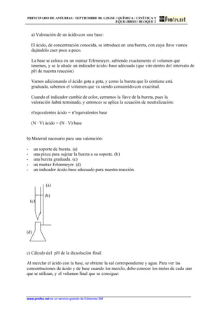 PRINCIPADO DE ASTURIAS / SEPTIEMBRE 00. LOGSE / QUÍMICA / CINÉTICA Y
EQUILIBRIO / BLOQUE 2
www.profes.net es un servicio gratuito de Ediciones SM
a) Valoración de un ácido con una base:
El ácido, de concentración conocida, se introduce en una bureta, con cuya llave vamos
dejándolo caer poco a poco.
La base se coloca en un matraz Erlenmeyer, sabiendo exactamente el volumen que
tenemos, y se le añade un indicador ácido- base adecuado (que vire dentro del intervalo de
pH de nuestra reacción)
Vamos adicionando el ácido gota a gota, y como la bureta que lo contiene está
graduada, sabemos el volumen que va siendo consumido con exactitud.
Cuando el indicador cambie de color, cerramos la llave de la bureta, pues la
valoración habrá terminado, y entonces se aplica la ecuación de neutralización:
nºequvalentes ácido = nºequivalentes base
(N · V) ácido = (N · V) base
b) Material nacesario para una valoración:
- un soporte de bureta. (a)
- una pinza para sujetar la bureta a su soporte. (b)
- una bureta graduada. (c)
- un matraz Erlenmeyer. (d)
- un indicador ácido-base adecuado para nuestra reacción.
(a)
(b)
(c)
(d)
c) Cálculo del pH de la dicsolución final:
Al mezclar el ácido con la base, se obtiene la sal correspondiente y agua. Para ver las
concentraciones de ácido y de base cuando los mezclo, debo conocer los moles de cada uno
que se utilizan, y el volumen final que se consigue:
 