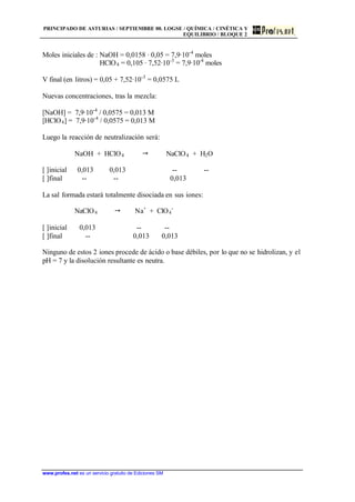 PRINCIPADO DE ASTURIAS / SEPTIEMBRE 00. LOGSE / QUÍMICA / CINÉTICA Y
EQUILIBRIO / BLOQUE 2
www.profes.net es un servicio gratuito de Ediciones SM
Moles iniciales de : NaOH = 0,0158 · 0,05 = 7,9·10-4
moles
HClO4 = 0,105 · 7,52·10-3
= 7,9·10-4
moles
V final (en litros) = 0,05 + 7,52·10-3
= 0,0575 L
Nuevas concentraciones, tras la mezcla:
[NaOH] = 7,9·10-4
/ 0,0575 = 0,013 M
[HClO4] = 7,9·10-4
/ 0,0575 = 0,013 M
Luego la reacción de neutralización será:
NaOH + HClO4  NaClO4 + H2O
[ ]inicial 0,013 0,013 -- --
[ ]final -- -- 0,013
La sal formada estará totalmente disociada en sus iones:
NaClO4  Na+
+ ClO4
-
[ ]inicial 0,013 -- --
[ ]final -- 0,013 0,013
Ninguno de estos 2 iones procede de ácido o base débiles, por lo que no se hidrolizan, y el
pH = 7 y la disolución resultante es neutra.
 