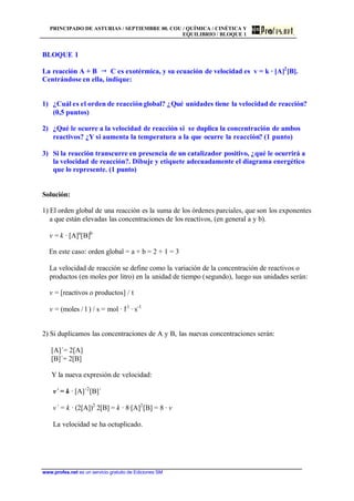 PRINCIPADO DE ASTURIAS / SEPTIEMBRE 00. COU / QUÍMICA / CINÉTICA Y
EQUILIBRIO / BLOQUE 1
www.profes.net es un servicio gratuito de Ediciones SM
BLOQUE 1
La reacción A + B  C es exotérmica, y su ecuación de velocidad es v = k · [A]2
[B].
Centrándose en ella, indique:
1) ¿Cuál es el orden de reacciónglobal? ¿Qué unidades tiene la velocidad de reacción?
(0,5 puntos)
2) ¿Qué le ocurre a la velocidad de reacción si se duplica la concentración de ambos
reactivos? ¿Y si aumenta la temperatura a la que ocurre la reacción? (1 punto)
3) Si la reacción transcurre en presencia de un catalizador positivo, ¿qué le ocurrirá a
la velocidad de reacción?. Dibuje y etiquete adecuadamente el diagrama energético
que lo represente. (1 punto)
Solución:
1) El orden global de una reacción es la suma de los órdenes parciales, que son los exponentes
a que están elevadas las concentraciones de los reactivos, (en general a y b).
v = k · [A]a
[B]b
En este caso: orden global = a + b = 2 + 1 = 3
La velocidad de reacción se define como la variación de la concentración de reactivos o
productos (en moles por litro) en la unidad de tiempo (segundo), luego sus unidades serán:
v = [reactivos o productos] / t
v = (moles / l ) / s = mol · l-1
· s-1
2) Si duplicamos las concentraciones de A y B, las nuevas concentraciones serán:
[A]´= 2[A]
[B]´= 2[B]
Y la nueva expresión de velocidad:
v´ = k · [A]´2
[B]´
v´ = k · (2[A])2
2[B] = k · 8·[A]2
[B] = 8 · v
La velocidad se ha octuplicado.
 
