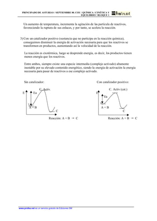 PRINCIPADO DE ASTURIAS / SEPTIEMBRE 00. COU / QUÍMICA / CINÉTICA Y
EQUILIBRIO / BLOQUE 1
www.profes.net es un servicio gratuito de Ediciones SM
Un aumento de temperatura, incrementa la agitación de las partícula de reactivos,
favoreciendo la ruptura de sus enlaces, y por tanto, se acelera la reacción.
3) Con un catalizador positivo (sustancia que no participa en la reacción química),
conseguimos disminuir la energía de activación necesaria para que los reactivos se
transformen en productos, aumentando así la velocidad de la reacción.
La reacción es exotérmica, luego se desprende energía, es decir, los productos tienen
menos energía que los reactivos.
Entre ambos, siempre existe una especie intermedia (complejo activado) altamente
inestable por su elevado contenido energético, siendo la energía de activación la energía
necesaria para pasar de reactivos a ese complejo activado.
Sin catalizador: Con catalizador positivo:
C. Activ. C. Activ (cat.)
E Ea E
Ea
A + B A + B
C C
Reacción: A + B  C Reacción: A + B  C
 