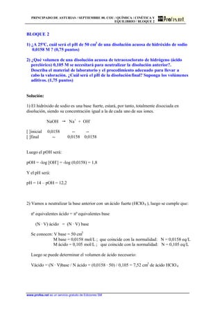 PRINCIPADO DE ASTURIAS / SEPTIEMBRE 00. COU / QUÍMICA / CINÉTICA Y
EQUILIBRIO / BLOQUE 2
www.profes.net es un servicio gratuito de Ediciones SM
BLOQUE 2
1) ¿A 25ºC, cuál será el pH de 50 cm3
de una disolución acuosa de hidróxido de sodio
0,0158 M ? (0,75 puntos)
2) ¿Qué volumen de una disolución acuosa de tetraoxoclorato de hidrógeno (ácido
perclórico) 0,105 M se necesitará para neutralizar la disolución anterior?.
Describa el material de laboratorio y el procedimiento adecuado para llevar a
cabo la valoración. ¿Cuál será el pH de la disoluciónfinal? Suponga los volúmenes
aditivos. (1,75 puntos)
Solución:
1) El hidróxido de sodio es una base fuerte, estará, por tanto, totalmente disociada en
disolución, siendo su concentración igual a la de cada uno de sus iones.
NaOH  Na+
+ OH-
[ ]inicial 0,0158 -- --
[ ]final -- 0,0158 0,0158
Luego el pOH será:
pOH = -log [OH-
] = -log (0,0158) = 1,8
Y el pH será:
pH = 14 – pOH = 12,2
2) Vamos a neutralizar la base anterior con un ácido fuerte (HClO4 ), luego se cumple que:
nº equivalentes ácido = nº equivalentes base
(N · V) ácido = (N · V) base
Se conocen: V base = 50 cm3
M base = 0,0158 mol/L ; que coincide con la normalidad: N = 0,0158 eq/L
M ácido = 0,105 mol/L ; que coincide con la normalidad: N = 0,105 eq/L
Luego se puede determinar el volumen de ácido necesario:
Vácido = (N · V)base / N ácido = (0,0158 · 50) / 0,105 = 7,52 cm3
de ácido HClO4
 