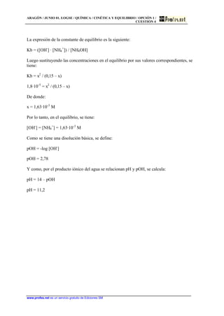 ARAGÓN / JUNIO 01. LOGSE / QUÍMICA / CINÉTICA Y EQUILIBRIO / OPCIÓN 1 /
CUESTIÓN 4
www.profes.net es un servicio gratuito de Ediciones SM
La expresión de la constante de equilibrio es la siguiente:
Kb = ([OH-
] · [NH4
+
]) / [NH4OH]
Luego sustituyendo las concentraciones en el equilibrio por sus valores correspondientes, se
tiene:
Kb = x2
/ (0,15 – x)
1,8·10-5
= x2
/ (0,15 – x)
De donde:
x = 1,63·10-3
M
Por lo tanto, en el equilibrio, se tiene:
[OH-
] = [NH4
+
] = 1,63·10-3
M
Como se tiene una disolución básica, se define:
pOH = -log [OH-
]
pOH = 2,78
Y como, por el producto iónico del agua se relacionan pH y pOH, se calcula:
pH = 14 – pOH
pH = 11,2
 