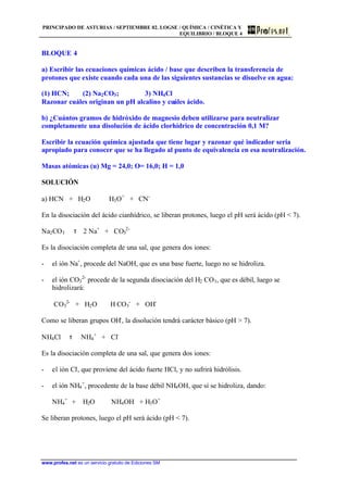 PRINCIPADO DE ASTURIAS / SEPTIEMBRE 02. LOGSE / QUÍMICA / CINÉTICA Y
EQUILIBRIO / BLOQUE 4
www.profes.net es un servicio gratuito de Ediciones SM
BLOQUE 4
a) Escribir las ecuaciones químicas ácido / base que describen la transferencia de
protones que existe cuando cada una de las siguientes sustancias se disuelve en agua:
(1) HCN; (2) Na2CO3; 3) NH4Cl
Razonar cuáles originan un pH alcalino y cuáles ácido.
b) ¿Cuántos gramos de hidróxido de magnesio deben utilizarse para neutralizar
completamente una disolución de ácido clorhídrico de concentración 0,1 M?
Escribir la ecuación química ajustada que tiene lugar y razonar qué indicador seria
apropiado para conocer que se ha llegado al punto de equivalencia en esa neutralización.
Masas atómicas (u) Mg = 24,0; O= 16,0; H = 1,0
SOLUCIÓN
a) HCN + H2O H3O+
+ CN-
En la disociación del ácido cianhídrico, se liberan protones, luego el pH será ácido (pH  7).
Na2CO3 τ 2 Na+
+ CO3
2-
Es la disociación completa de una sal, que genera dos iones:
- el ión Na+
, procede del NaOH, que es una base fuerte, luego no se hidroliza.
- el ión CO3
2-
procede de la segunda disociación del H2 CO3, que es débil, luego se
hidrolizará:
CO3
2-
+ H2O H CO3
-
+ OH-
Como se liberan grupos OH-
, la disolución tendrá carácter básico (pH  7).
NH4Cl τ NH4
+
+ Cl-
Es la disociación completa de una sal, que genera dos iones:
- el ión Cl-
, que proviene del ácido fuerte HCl, y no sufrirá hidrólisis.
- el ión NH4
+
, procedente de la base débil NH4OH, que sí se hidroliza, dando:
NH4
+
+ H2O NH4OH + H3O+
Se liberan protones, luego el pH será ácido (pH  7).
 