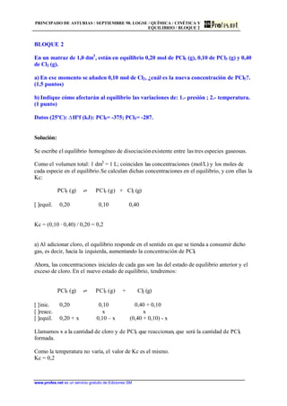 PRINCIPADO DE ASTURIAS / SEPTIEMBRE 98. LOGSE / QUÍMICA / CINÉTICA Y
EQUILIBRIO / BLOQUE 2
www.profes.net es un servicio gratuito de Ediciones SM
BLOQUE 2
En un matraz de 1,0 dm3
, están en equilibrio 0,20 mol de PCl5 (g), 0,10 de PCl3 (g) y 0,40
de Cl2 (g).
a) En ese momento se añaden 0,10 mol de Cl2, ¿cuál es la nueva concentración de PCl5?.
(1,5 puntos)
b) Indique cómo afectarán al equilibrio las variaciones de: 1.- presión ; 2.- temperatura.
(1 punto)
Datos (25ºC): DHºf (kJ): PCl5= -375; PCl5= -287.
Solución:
Se escribe el equilibrio homogéneo de disociaciónexistente entre las tres especies gaseosas.
Como el volumen total: 1 dm3
= 1 L; coinciden las concentraciones (mol/L) y los moles de
cada especie en el equilibrio.Se calculan dichas concentraciones en el equilibrio, y con ellas la
Kc:
PCl5 (g) ‡ PCl3 (g) + Cl2 (g)
[ ]equil. 0,20 0,10 0,40
Kc = (0,10 · 0,40) / 0,20 = 0,2
a) Al adicionar cloro, el equilibrio responde en el sentido en que se tienda a consumir dicho
gas, es decir, hacia la izquierda, aumentando la concentración de PCl5
Ahora, las concentraciones iniciales de cada gas son las del estado de equilibrio anterior y el
exceso de cloro. En el nuevo estado de equilibrio, tendremos:
PCl5 (g) ‡ PCl3 (g) + Cl2 (g)
[ ]inic. 0,20 0,10 0,40 + 0,10
[ ]reacc. x x
[ ]equil. 0,20 + x 0,10 – x (0,40 + 0,10) - x
Llamamos x a la cantidad de cloro y de PCl3 que reaccionan, que será la cantidad de PCl5
formada.
Como la temperatura no varía, el valor de Kc es el mismo.
Kc = 0,2
 