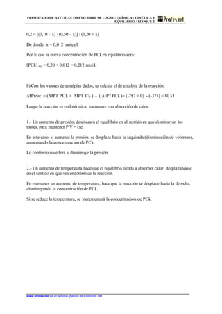 PRINCIPADO DE ASTURIAS / SEPTIEMBRE 98. LOGSE / QUÍMICA / CINÉTICA Y
EQUILIBRIO / BLOQUE 2
www.profes.net es un servicio gratuito de Ediciones SM
0,2 = [(0,10 – x) · (0,50 – x)] / (0,20 + x)
De donde: x = 0,012 moles/l
Por lo que la nueva concentración de PCl5 en equilibrio será:
[PCl5] eq. = 0,20 + 0,012 = 0,212 mol/L
b) Con los valores de entalpías dados, se calcula el de entalpía de la reacción:
DHºreac. = (DHºf PCl3 + DHºf Cl2 ) - ( DHºf PCl5 )= (-287 + 0) - (-375) = 80 kJ
Luego la reacción es endotérmica, transcurre con absorción de calor.
1.- Un aumento de presión, desplazará el equilibrio en el sentido en que disminuyan los
moles, para mantener P·V = cte.
En este caso, si aumenta la presión, se desplaza hacia la izquierda (disminución de volumen),
aumentando la concentración de PCl5.
Lo contrario sucederá si disminuye la presión.
2.- Un aumento de temperatura hace que el equilibrio tienda a absorber calor, desplazándose
en el sentido en que sea endotérmica la reacción.
En este caso, un aumento de temperatura, hace que la reacción se desplace hacia la derecha,
disminuyendo la concentración de PCl5.
Si se reduce la temperatura, se incrementará la concentración de PCl5.
 