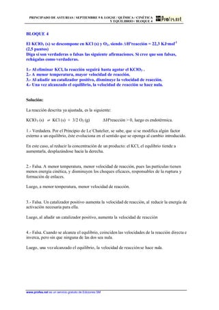 PRINCIPADO DE ASTURIAS / SEPTIEMBRE 9 8. LOGSE / QUÍMICA / CINÉTICA
Y EQUILIBRIO / BLOQUE 4
www.profes.net es un servicio gratuito de Ediciones SM
BLOQUE 4
El KClO3 (s) se descompone en KCl (s) y O2, siendo DHºreacción = 22,3 KJ·mol-1
(2,5 puntos)
Diga si son verdaderas o falsas las siguiente afirmaciones. Si cree que son falsas,
rehágalas como verdaderas.
1.- Al eliminar KCl, la reacción seguirá hasta agotar el KClO3 .
2.- A menor temperatura, mayor velocidad de reacción.
3.- Al añadir un catalizador positivo, disminuye la velocidad de reacción.
4.- Una vez alcanzado el equilibrio, la velocidad de reacción se hace nula.
Solución:
La reacción descrita ya ajustada, es la siguiente:
KClO3 (s) ‡ KCl (s) + 3/2 O2 (g) DHºreacción  0, luego es endotérmica.
1.- Verdadera. Por el Principio de Le´Chatelier, se sabe, que si se modifica algún factor
externo a un equilibrio, éste evoluciona en el sentido que se oponga al cambio introducido.
En este caso, al reducir la concentración de un producto: el KCl, el equlibrio tiende a
aumentarla, desplazándose hacia la derecha.
2.- Falsa. A menor temperatura, menor velocidad de reacción, pues las partículas tienen
menos energía cinética, y disminuyen los choques eficaces, responsables de la ruptura y
formación de enlaces.
Luego, a menor temperatura, menor velocidad de reacción.
3.- Falsa. Un catalizador positivo aumenta la velocidad de reacción, al reducir la energía de
activación necesaria para ella.
Luego, al añadir un catalizador positivo, aumenta la velocidad de reacción
4.- Falsa. Cuando se alcanza el equlibrio, coinciden las velocidades de la reacción directa e
inverca, pero sin que ninguna de las dos sea nula.
Luego, una vezalcanzado el equilibrio, la velocidad de reacciónse hace nula.
 