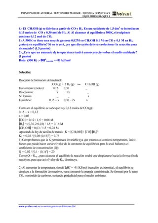 PRINCIPADO DE ASTURIAS / SEPTIEMBRE 99.LOGSE / QUIMICA / CINETICA Y
EQUILIBRIO / BLOQUE 1
www.profes.net es un servicio gratuito de Ediciones SM
1.- El CH3OH (g) se fabrica a partir de CO y H2. En un recipiente de 1,5 dm3
se introducen
0,15 moles de CO y 0,30 mol de H2. Al Al alcanzar el equilibrio a 500K, el recipiente
contiene 0,12 mol de CO.
1) A 500K se tiene una mezcla gaseosa 0,02M en CH3OH 0,1 M en CO y 0,1 M en H2,
¿estará en equilibrio? Si no lo está, ¿en que dirección deberá evolucionar la reacción para
alcanzarlo? (1,5 puntos)
2) ¿Cree que un aumento de temperatura tendrá consecuencias sobre el medio ambiente?
(1 punto)
Dato: (500 K) .- ∆H0
reacción = -91 kJ/mol
Solución:
Reacción de formación del metanol:
CO (g) + 2 H2 (g) • CH3OH (g)
Inicialmente (moles): 0,15 0,30 _
Reaccionan: x 2x _
Se forman: _ _ x
Equilibrio: 0,15 – x 0,30 – 2x x
Como en el equilibrio se sabe que hay 0,12 moles de CO (g):
0,15 – x = 0,12
x = 0,03
[CO] = 0,12 / 1,5 = 0,08 M
[H2] = (0,30-2·0,03) / 1,5 = 0,16 M
[CH3OH] = 0,03 / 1,5 = 0,02 M
Aplicando la ley de acción de masas: K = [CH3OH] / [CO]·[H2]2
Kc = 0,02 / [0,08 (0,16)2
] = 9,76
1) Comprobamos que la K permanezca invariable (ya que estamos a la misma temperatura, único
factor que puede hacer variar el valor de la constante de equilibrio), para lo cual hallamos el
coeficiente de concentración (Q):
Q = 0,02 / [0,1 · (0,1)2
] = 20
Como Q  Keq , para alcanzar el equilibrio la reacción tendrá que desplazarse hacia la formación de
reactivos, para que así el valor de Keq disminuya.
2) Al aumentar la temperatura, siendo ∆Hf
0
= -91 KJ/mol (reacción exotérmica), el equilibrio se
desplaza a la formación de reactivos, para consumir la energía suministrada. Se formará por lo tanto
CO, monóxido de carbono, sustancia perjudicial para el medio ambiente.
 