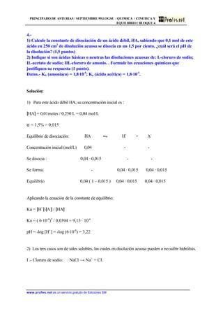 PRINCIPADO DE ASTURIAS / SEPTIEMBRE 99.LOGSE / QUIMICA / CINETICA Y
EQUILIBRIO / BLOQUE 4
www.profes.net es un servicio gratuito de Ediciones SM
4.-
1) Calcule la constante de disociación de un ácido débil, HA, sabiendo que 0,1 mol de este
ácido en 250 cm3
de disolución acuosa se disocia en un 1,5 por ciento, ¿cuál será el pH de
la disolución? (1,5 puntos)
2) Indique si son ácidas básicas o neutras las disoluciones acuosas de: I.-cloruro de sodio;
II.-acetato de sodio; III.-cloruro de amonio. . Formule las ecuaciones químicas que
justifiquen su respuesta (1 punto).
Datos.- Kb (amoniaco) = 1,8·10-5
; Ka (ácido acético) = 1,8·10-5
.
Solución:
1) Para este ácido débil HA, su concentración inicial es :
[HA] = 0,01moles / 0,250 L = 0,04 mol/L
α = 1,5% = 0,015
Equilibrio de disociación: HA • H+
+ A-
Concentración inicial (mol/L) 0,04 - -
Se disocia : 0,04 · 0,015 - -
Se forma: - 0,04 · 0,015 0,04 · 0,015
Equilibrio 0,04 ( 1 – 0,015 ) 0,04 · 0,015 0,04 · 0,015
Aplicando la ecuación de la constante de equilibrio:
Ka = [H+
]·[A-
] / [HA]
Ka = ( 6·10-4
)2
/ 0,0394 = 9,13 · 10-6
pH = -log [H+
] = -log (6·10-4
) = 3,22
2) Los tres casos son de sales solubles, las cuales en disolución acuosa pueden o no sufrir hidrólisis.
I .- Cloruro de sodio: NaCl → Na+
+ Cl-
.
 