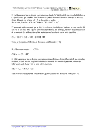 PRINCIPADO DE ASTURIAS / SEPTIEMBRE 99.LOGSE / QUIMICA / CINETICA Y
EQUILIBRIO / BLOQUE 4
www.profes.net es un servicio gratuito de Ediciones SM
El NaCl es una sal que se disocia completamente, dando Na+
(ácido débil) que no sufre hidrólisis, y
Cl-
( base débil) que tampoco sufre hidrólisis. El pH de la disolución vendrá dado por el producto
iónico del agua, por lo tanto pH = 7, la disolución es neutra.
II.- Acetato de sodio: CH3 – COONa → CH3 – COO-
+ Na+
El acetato de sodio es una sal que se disocia totalmente, dando lugar a los iones: acetato y sodio. El
ion Na+
es una base débil y por lo tanto no sufre hidrólisis. Sin embargo, teniendo en cuenta el valor
de la constante del ácido acético, el ion acetato es una base fuerte que si sufre hidrólisis.
CH3 – COO-
+ H2O • CH3 – COOH OH-
Como se liberan iones hidroxilo, la disolución será básica (pH  7).
III.- Cloruro de amonio: ClNH4
ClNH4 → Cl-
+ NH4
+
El ClNH4 es una sal que se disocia completanmente dando iones cloruro ( base débil) que no sufren
hidrólisis, e iones amonio. Según la constante de basicidad del amoniaco, podemos afirmar que
NH4
+
es un ácido fuerte y por lo tanto sufrirá hidrólisis.
NH4
+
+ H2O • NH3 + H3O+
En la hidrólisis se desprenden iones hidronio, por lo que será una disolución ácida (pH  7).
 