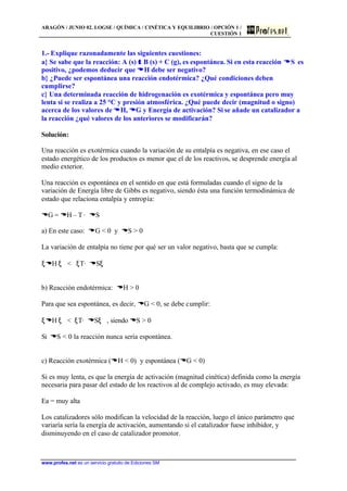 ARAGÓN / JUNIO 02. LOGSE / QUÍMICA / CINÉTICA Y EQUILIBRIO / OPCIÓN 1 /
CUESTIÓN 1
www.profes.net es un servicio gratuito de Ediciones SM
1.- Explique razonadamente las siguientes cuestiones:
a} Se sabe que la reacción: A (s) ττ B (s) + C (g), es espontánea. Si en esta reacción DDS es
positivo, ¿podemos deducir que DDH debe ser negativo?
b} ¿Puede ser espontánea una reacción endotérmica? ¿Qué condiciones deben
cumplirse?
c} Una determinada reacción de hidrogenación es exotérmica y espontánea pero muy
lenta si se realiza a 25 °C y presión atmosférica. ¿Qué puede decir (magnitud o signo)
acerca de los valores de DDH, DDG y Energía de activación? Si se añade un catalizador a
la reacción ¿qué valores de los anteriores se modificarán?
Solución:
Una reacción es exotérmica cuando la variación de su entalpía es negativa, en ese caso el
estado energético de los productos es menor que el de los reactivos, se desprende energía al
medio exterior.
Una reacción es espontánea en el sentido en que está formuladas cuando el signo de la
variación de Energía libre de Gibbs es negativo, siendo ésta una función termodinámica de
estado que relaciona entalpía y entropía:
DG = DH – T· DS
a) En este caso: DG < 0 y DS > 0
La variación de entalpía no tiene por qué ser un valor negativo, basta que se cumpla:
ξDH ξ < ξT· DSξ
b) Reacción endotérmica: DH > 0
Para que sea espontánea, es decir, DG < 0, se debe cumplir:
ξDH ξ < ξT· DSξ , siendo DS > 0
Si DS < 0 la reacción nunca sería espontánea.
c) Reacción exotérmica (DH < 0) y espontánea (DG < 0)
Si es muy lenta, es que la energía de activación (magnitud cinética) definida como la energía
necesaria para pasar del estado de los reactivos al de complejo activado, es muy elevada:
Ea = muy alta
Los catalizadores sólo modifican la velocidad de la reacción, luego el único parámetro que
variaría sería la energía de activación, aumentando si el catalizador fuese inhibidor, y
disminuyendo en el caso de catalizador promotor.
 