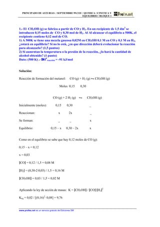 PRINCIPADO DE ASTURIAS / SEPTIEMBRE 99.COU / QUIMICA / CINETICA Y
EQUILIBRIO / BLOQUE 1
www.profes.net es un servicio gratuito de Ediciones SM
1.- El CH3OH (g) se fabrica a partir de CO y H2. En un recipiente de 1,5 dm3
se
introducen 0,15 moles de CO y 0,30 mol de H2. Al Al alcanzar el equilibrio a 500K, el
recipiente contiene 0,12 mol de CO.
1) A 500K se tiene una mezcla gaseosa 0,02M en CH3OH 0,1 M en CO y 0,1 M en H2,
¿estará en equilibrio? Si no lo está, ¿en que dirección deberá evolucionar la reacción
para alcanzarlo? (1,5 puntos)
2) Si aumrntan la temperatura o la presión de la reacción, ¿lo hará la cantidad de
alcohol obtenido? (1 punto)
Dato: (500 K) .- ∆H0
reacción = -91 kJ/mol
Solución:
Reacción de formación del metanol: CO (g) + H2 (g) • CH3OH (g)
Moles 0,15 0,30
CO (g) + 2 H2 (g) • CH3OH (g)
Inicialmente (moles): 0,15 0,30 _
Reaccionan: x 2x _
Se forman: _ _ x
Equilibrio: 0,15 – x 0,30 – 2x x
Como en el equilibrio se sabe que hay 0,12 moles de CO (g):
0,15 – x = 0,12
x = 0,03
[CO] = 0,12 / 1,5 = 0,08 M
[H2] = (0,30-2·0,03) / 1,5 = 0,16 M
[CH3OH] = 0,03 / 1,5 = 0,02 M
Aplicando la ley de acción de masas: K = [CH3OH] / [CO]·[H2]2
Keq = 0,02 / [(0,16)2
· 0,08] = 9,76
 
