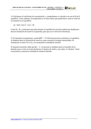PRINCIPADO DE ASTURIAS / SEPTIEMBRE 99.COU / QUIMICA / CINETICA Y
EQUILIBRIO / BLOQUE 1
www.profes.net es un servicio gratuito de Ediciones SM
1) Calculamos el coeficiente de concentración y comprobamos si coincide o no con la K de el
equilibrio. Como sabemos, la temperatura es el único factor que puede hacer variar el valor de
la constante en el equilibrio.
Q = 0,02 / [(0,1)2
· 0,1] = 20
Como Q  Keq concluimos que para alcanzar el equilibrio la reacción tendría que desplazarse
hacia la formación de reactivos (izquierda), para que así el valor de K disminuya.
2) Al aumentar la temperatura, siendo ∆Hf
0
= -91 KJ/mol (reacción exotérmica), el equilibrio
se desplaza hacia la formación de reactivos, para consumir la energía suministrada. Se
formará por lo tanto CO y H2 y no aumentará la cantidad de alcohol.
Si aumenta la presión, dado que ∆n = -2 , la reacción se desplaza hacia el miembro de la
derecha, pues es éste en el que disminuye el número de moles y, por tanto, el volumen. Como
consecuencia, aumenta la cantidad de metanol obtenido.
 