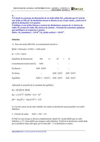 PRINCIPADO DE ASTURIAS / SEPTIEMBRE 99.COU / QUIMICA / CINETICA Y
EQUILIBRIO / BLOQUE 4
www.profes.net es un servicio gratuito de Ediciones SM
4.-
1) Calcule la constante de disociación de un ácido débil, HA, sabiendo que 0,1 mol de
este ácido en 250 cm3
de disolución acuosa se disocia en un 1,5 por ciento, ¿cuál será el
pH de la disolución? (1,5 puntos)
2) Indique si son ácidas básicas o neutras las disoluciones acuosas de: I.-cloruro de
sodio; II.-acetato de sodio; III.-cloruro de amonio. . Formule las ecuaciones químicas
que justifiquen su respuesta (1 punto).
Datos.- Kb (amoniaco) = 1,8·10-5
; Ka (ácido acético) = 1,8·10-5
.
Solución:
1) Para este ácido débil HA, su concentración inicial es :
[HA] = 0,01moles / 0,250 L = 0,04 mol/L
α = 1,5% = 0,015
Equilibrio de disociación: HA • H+
+ A-
Concentración inicial (mol/L) 0,04 - -
Se disocia : 0,04 · 0,015 - -
Se forma: - 0,04 · 0,015 0,04 · 0,015
Equilibrio 0,04 ( 1 – 0,015 ) 0,04 · 0,015 0,04 · 0,015
Aplicando la ecuación de la constante de equilibrio:
Ka = [H+
]·[A-
] / [HA]
Ka = ( 6·10-4
)2
/ 0,0394 = 9,13 · 10-6
pH = -log [H+
] = -log (6·10-4
) = 3,22
2) Los tres casos son de sales solubles, las cuales en disolución acuosa pueden o no sufrir
hidrólisis.
I .- Cloruro de sodio: NaCl → Na+
+ Cl-
.
El NaCl es una sal que se disocia completamente, dando Na+
(ácido débil) que no sufre
hidrólisis, y Cl-
( base débil) que tampoco sufre hidrólisis. El pH de la disolución vendrá dado
por el producto iónico del agua, por lo tanto pH = 7, la disolución es neutra.
 