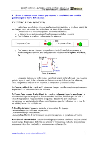 REGIÓN DE MURCIA /JUNIO 2004. LOGSE / QUÍMICA /CIENTICA Y
EQUILIBRIO/BLOQUE 1/CUESTION 4
4. Discuta el efecto de cuatro factores que afectan a la velocidad de una reacción
química según la Teoría de Colisiones.
SOLUCIÓN CUESTIÓN 4 (BLOQUE1)
La teoría de las colisiones propone que las reacciones químicas se producen a partir de
los choques entre: los átomos, las moléculas o los iones de los reactivos.
La velocidad de la reacción dependerá fundamentalmente de:
a) la frecuencia con que se producen los choques por unidad de volumen.
b) Que el choque se produzca en la orientación adecuada:
H2 + I2 → 2 HI
Choque no eficaz Choque no eficaz
c) Que las especies reaccionantes tengan la energía cinética suficiente para que se
puedan romper los enlaces. Esta energía mínima se denomina energía de activación,
Ea.
Los cuatro factores que influyen más significativamente en la velocidad una reacción
química según la teoría de las colisiones son: la concentración de los reactivos, el estado
físico y el grado de división de los reactivos, la temperatura y los catalizadores.
1.- Concentración de los reactivos. El número de choques entre las especies reaccionantes es
proporcional a la concentración de los reactivos.
2.- Estado físico y grado de división de los reactivos en las reacciones heterogéneas. La
reacción tiene lugar en la superficie de contacto entre un sólido, líquido o gas. Por ello, la
velocidad de reacción crece si aumenta la superficie de contacto. Esto se consigue
pulverizando los reactivos (tanto sólidos como líquidos o gases) o realizando (en el caso de
los sólidos) la reacción en disolución.
3.-Cambios de temperatura. Al aumentar la temperatura del sistema:
-Aumenta la energía cinética de las partículas.
-Aumenta la energía cinética media.
-Aumenta la población de partículas con una energía superior a la energía de activación.
4.-Adición de un catalizador. Los catalizadores proporcionan un camino de reacción con una
menor energía de activación de forma que una mayor población de partículas colisionará de
una manera eficaz. Los catalizadores no se consumen en la reacción.
www.profes.net es un servicio gratuito de Ediciones SM
 
