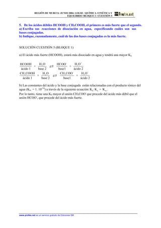 REGIÓN DE MURCIA /JUNIO 2004. LOGSE / QUÍMICA /CINÉTICA Y
EQUILIBRIO /BLOQUE 1 / CUESTIÓN 5
5. De los ácidos débiles HCOOH y CH3COOH, el primero es más fuerte que el segundo.
a) Escriba sus reacciones de disociación en agua, especificando cuáles son sus
bases conjugadas.
b) Indique, razonadamente, cuál de las dos bases conjugadas es la más fuerte.
SOLUCIÓN CUESTIÓN 5 (BLOQUE 1)
a) El ácido más fuerte (HCOOH), estará más disociado en agua y tendrá una mayor Ka.
+-
32
- +
3 32
H OH OHCOOH HCOO
+ +
ácido 1 base 2 base1 ácido 2
CH COOH CH COO H OH O
+ +
ácido 1 base 2 base1 ácido 2
3
b) Las constantes del ácido y la base conjugada están relacionadas con el producto iónico del
agua (Kw. = 1. 10-14
) a través de la siguiente ecuación: b a wK ·K = K .
Por lo tanto, tiene una Kb mayor el anión CH3COO-
que procede del ácido más débil que el
anión HCOO-
, que procede del ácido más fuerte.
www.profes.net es un servicio gratuito de Ediciones SM
 
