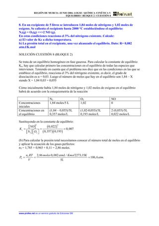 REGIÓN DE MURCIA /JUNIO 2004. LOGSE / QUÍMICA /CINÉTICA Y
EQUILIBRIO / BLOQUE 2 / CUESTIÓN 8
8. En un recipiente de 5 litros se introducen 1,84 moles de nitrógeno y 1,02 moles de
oxígeno. Se calienta el recipiente hasta 2000 °C estableciéndose el equilibrio:
N2(g) + O2(g) =2 NO (g).
En estas condiciones reacciona el 3% del nitrógeno existente. Calcule:
a) El valor de Kc a dicha temperatura.
b) La presión total en el recipiente, una vez alcanzado el equilibrio. Dato: R= 0,082
atm.l/K.mol
SOLUCIÓN CUESTIÓN 8 (BLOQUE 2)
Se trata de un equilibrio homogéneo en fase gaseosa. Para calcular la constante de equilibrio
Kc, hay que calcular primero las concentraciones en el equilibrio de todas las especies que
intervienen. Teniendo en cuenta que el problema nos dice que en las condiciones en las que se
establece el equilibrio, reacciona el 3% del nitrógeno existente, es decir, el grado de
disociación es α = 0,03. Luego el número de moles que hay en el equilibrio son 1,84 – X
siendo X = 1,84 0,03 = 0,055
Cómo inicialmente había 1,84 moles de nitrógeno y 1,02 moles de oxígeno en el equilibrio
habrá de acuerdo con la estequiometría de la reacción
N2 O2 NO
Concentraciones
iniciales
1,84 moles/5 L 1,02 0
Concentraciones en
el equilibrio
(1,84 – 0,055)/5L
0,357 moles/L
(1,02-0,055)/5L
0,193 moles/L
2 (0,055)/5L
0,022 moles/L
Sustituyendo en la constante de equilibrio:
[ ]
[ ]
( )
( )( )
2 2
2 2
0,022
0,007
0,357 0,193
c
NO
K
N O
= = =
⎡ ⎤⎣ ⎦
(b) Para calcular la presión total necesitamos conocer el número total de moles en el equilibrio
y aplicar la ecuación de los gases perfectos:
nT = 1,785 + 0,965 + 0,11 = 2,86 moles.
2,86 0,082 / 2273,15
106,6 .
5
T
T
n RT moles atmL Kmol K
P a
V L
= = = tm
www.profes.net es un servicio gratuito de Ediciones SM
 