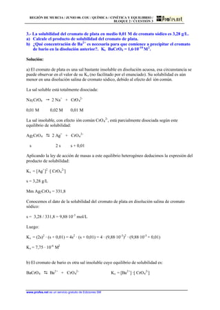 REGIÓN DE MURCIA / JUNIO 00. COU / QUÍMICA / CINÉTICA Y EQUILIBRIO /
BLOQUE 2 / CUESTIÓN 3
www.profes.net es un servicio gratuito de Ediciones SM
3.- La solubilidad del cromato de plata en medio 0,01 M de cromato sódico es 3,28 g/L.
a) Calcule el producto de solubilidad del cromato de plata.
b) ¿Qué concentración de Ba2+
es necesaria para que comience a precipitar el cromato
de bario en la disolución anterior?. Ks BaCrO4 = 1,6·10-10
M2
.
Solución:
a) El cromato de plata es una sal bastante insoluble en disolución acuosa, esa circunstancia se
puede observar en el valor de su Ks (no facilitado por el enunciado). Su solubilidad es aún
menor en una disolución salina de cromato sódico, debido al efecto del ión común.
La sal soluble está totalmente disociada:
Na2CrO4  2 Na+
+ CrO4
2-
0,01 M 0,02 M 0,01 M
La sal insoluble, con efecto ión común CrO4
2-
, está parcialmente disociada según este
equilibrio de solubilidad:
Ag2CrO4 D 2 Ag+
+ CrO4
2-
s 2 s s + 0,01
Aplicando la ley de acción de masas a este equilibrio heterogéneo deducimos la expresión del
producto de solubilidad:
Ks = [Ag+
]2
·[ CrO4
2-
]
s = 3,28 g/L
Mm Ag2CrO4 = 331,8
Conocemos el dato de la solubilidad del cromato de plata en disolución salina de cromato
sódico:
s = 3,28 / 331,8 = 9,88·10-3
mol/L
Luego:
Ks = (2s)2
· (s + 0,01) = 4s2
· (s + 0,01) = 4 · (9,88·10-3
)2
· (9,88·10-3
+ 0,01)
Ks = 7,75 · 10-6
M2
b) El cromato de bario es otra sal insoluble cuyo equilibrio de solubilidad es:
BaCrO4 D Ba2+
+ CrO4
2-
Ks = [Ba2+
] ·[ CrO4
2-
]
 