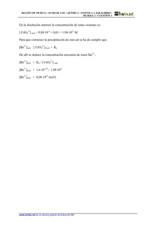 REGIÓN DE MURCIA / JUNIO 00. COU / QUÍMICA / CINÉTICA Y EQUILIBRIO /
BLOQUE 2 / CUESTIÓN 3
www.profes.net es un servicio gratuito de Ediciones SM
En la disolución anterior la concentración de iones cromato es:
[ CrO4
2-
] real = 9,88·10-3
+ 0,01 = 1,98·10-2
M
Para que comience la precipitación de esta sal se ha de cumplir que:
[Ba2+
]real · [ CrO4
2-
] real  Ks
De ahí se deduce la concentración necesaria de iones Ba2+
:
[Ba2+
]real  Ks / [ CrO4
2-
] real
[Ba2+
]real  1,6·10-10
/ 1,98·10-2
[Ba2+
]real  8,08·10-9
mol/L
 