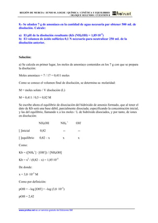 REGIÓN DE MURCIA / JUNIO 01. LOGSE / QUÍMICA / CINÉTICA Y EQUILIBRIO
/ BLOQUE SEGUNDO / CUESTIÓN 8
www.profes.net es un servicio gratuito de Ediciones SM
8.- Se añaden 7 g de amoníaco en la cantidad de agua necesaria par obtener 500 mL de
disolución. Calcule:
a) El pH de la disolución resultante (Kb (NH4OH) = 1,85·10-5
)
b) El volumen de ácido sulfúrico 0,1 N necesario para neutralizar 250 mL de la
disolución anterior.
Solución:
a) Se calcula en primer lugar, los moles de amoníaco contenidos en los 7 g con que se prepara
la disolución:
Moles amoníaco = 7 / 17 = 0,411 moles
Como se conoce el volumen final de disolución, se determina su molaridad:
M = moles soluto / V disolución (L)
M = 0,411 / 0,5 = 0,82 M
Se escribe ahora el equilibrio de disociación del hidróxido de amonio formado, que al tener el
dato de Kb será una base débil, parcialmente disociada; especificando la concentración inicial,
y las del equilibrio, llamando x a los moles / L de hidróxido disociados, y por tanto, de iones
en disolución:
NH4OH NH4
+
OH-
[ ]inicial 0,82 -- --
[ ]equilibrio 0,82 – x x x
Como:
Kb = ([NH4
+
] · [OH-
]) / [NH4OH]
Kb = x2
/ (0,82 – x) = 1,85·10-5
De donde:
x = 3,8 ·10-3
M
Como por definición:
pOH = - log [OH-
] = -log (3,8 ·10-3
)
pOH = 2,42
 