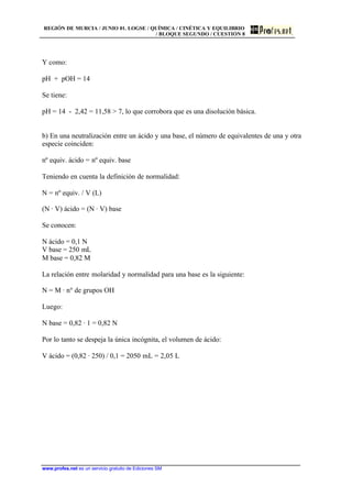 REGIÓN DE MURCIA / JUNIO 01. LOGSE / QUÍMICA / CINÉTICA Y EQUILIBRIO
/ BLOQUE SEGUNDO / CUESTIÓN 8
www.profes.net es un servicio gratuito de Ediciones SM
Y como:
pH + pOH = 14
Se tiene:
pH = 14 - 2,42 = 11,58  7, lo que corrobora que es una disolución básica.
b) En una neutralización entre un ácido y una base, el número de equivalentes de una y otra
especie coinciden:
nº equiv. ácido = nº equiv. base
Teniendo en cuenta la definición de normalidad:
N = nº equiv. / V (L)
(N · V) ácido = (N · V) base
Se conocen:
N ácido = 0,1 N
V base = 250 mL
M base = 0,82 M
La relación entre molaridad y normalidad para una base es la siguiente:
N = M · nº de grupos OH
Luego:
N base = 0,82 · 1 = 0,82 N
Por lo tanto se despeja la única incógnita, el volumen de ácido:
V ácido = (0,82 · 250) / 0,1 = 2050 mL = 2,05 L
 