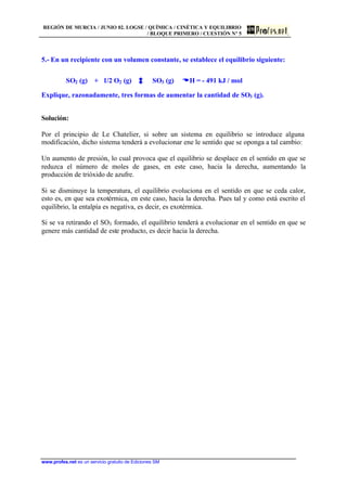 REGIÓN DE MURCIA / JUNIO 02. LOGSE / QUÍMICA / CINÉTICA Y EQUILIBRIO
/ BLOQUE PRIMERO / CUESTIÓN Nº 5
www.profes.net es un servicio gratuito de Ediciones SM
5.- En un recipiente con un volumen constante, se establece el equilibrio siguiente:
SO2 (g) + 1/2 O2 (g) SO3 (g) DDH = - 491 kJ / mol
Explique, razonadamente, tres formas de aumentar la cantidad de SO3 (g).
Solución:
Por el principio de Le Chatelier, si sobre un sistema en equilibrio se introduce alguna
modificación, dicho sistema tenderá a evolucionar ene le sentido que se oponga a tal cambio:
Un aumento de presión, lo cual provoca que el equilibrio se desplace en el sentido en que se
reduzca el número de moles de gases, en este caso, hacia la derecha, aumentando la
producción de trióxido de azufre.
Si se disminuye la temperatura, el equilibrio evoluciona en el sentido en que se ceda calor,
esto es, en que sea exotérmica, en este caso, hacia la derecha. Pues tal y como está escrito el
equilibrio, la entalpía es negativa, es decir, es exotérmica.
Si se va retirando el SO3 formado, el equilibrio tenderá a evolucionar en el sentido en que se
genere más cantidad de este producto, es decir hacia la derecha.
 