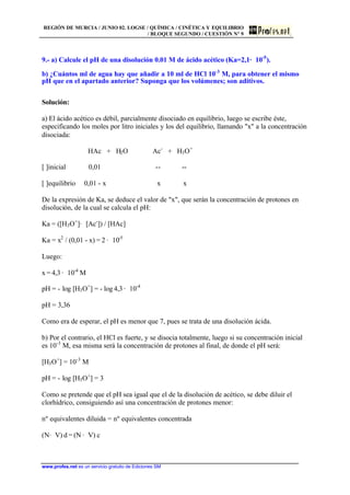 REGIÓN DE MURCIA / JUNIO 02. LOGSE / QUÍMICA / CINÉTICA Y EQUILIBRIO
/ BLOQUE SEGUNDO / CUESTIÓN Nº 9
www.profes.net es un servicio gratuito de Ediciones SM
9.- a) Calcule el pH de una disolución 0.01 M de ácido acético (Ka=2,1· 10-5
).
b) ¿Cuántos ml de agua hay que añadir a 10 ml de HCl 10-3
M, para obtener el mismo
pH que en el apartado anterior? Suponga que los volúmenes; son aditivos.
Solución:
a) El ácido acético es débil, parcialmente disociado en equilibrio, luego se escribe éste,
especificando los moles por litro iniciales y los del equilibrio, llamando x a la concentración
disociada:
HAc + H2O Ac-
+ H3O+
[ ]inicial 0,01 -- --
[ ]equilibrio 0,01 - x x x
De la expresión de Ka, se deduce el valor de x, que serán la concentración de protones en
disolución, de la cual se calcula el pH:
Ka = ([H3O+
]· [Ac-
]) / [HAc]
Ka = x2
/ (0,01 - x) = 2 · 10-5
Luego:
x = 4,3 · 10-4
M
pH = - log [H3O+
] = - log 4,3 · 10-4
pH = 3,36
Como era de esperar, el pH es menor que 7, pues se trata de una disolución ácida.
b) Por el contrario, el HCl es fuerte, y se disocia totalmente, luego si su concentración inicial
es 10-3
M, esa misma será la concentración de protones al final, de donde el pH será:
[H3O+
] = 10-3
M
pH = - log [H3O+
] = 3
Como se pretende que el pH sea igual que el de la disolución de acético, se debe diluir el
clorhídrico, consiguiendo así una concentración de protones menor:
nº equivalentes diluida = nº equivalentes concentrada
(N· V) d = (N · V) c
 