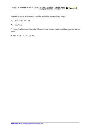 REGIÓN DE MURCIA / JUNIO 02. LOGSE / QUÍMICA / CINÉTICA Y EQUILIBRIO
/ BLOQUE SEGUNDO / CUESTIÓN Nº 9
www.profes.net es un servicio gratuito de Ediciones SM
Como el ácido es monoprótico, coincide molaridad y normalidad, luego:
4,3· 10-4
· Vd = 10-3
· 10
Vd = 22,93 ml
Y como el volumen de disolución diluida es el de la concentrada más el de agua añadido, se
tiene:
V agua = Vd - Vc = 12,93 mL
 