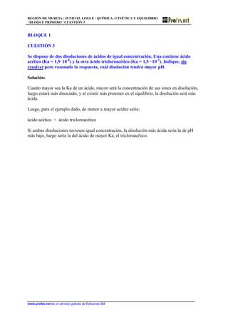 REGIÓN DE MURCIA / JUNIO 03. LOGS E / QUÍMICA / CINÉTICA Y EQUILIBRIO
/ BLOQUE PRIMERO / CUESTIÓN 3
www.profes.net es un servicio gratuito de Ediciones SM
BLOQUE 1
CUESTIÓN 3
Se dispone de dos disoluciones de ácidos de igual concentración. Una contiene ácido
acético (Ka = 1,5· 10-8
) y la otra ácido tricloroacético (Ka = 1,5 · 10-3
). Indique, sin
resolver pero razonado la respuesta, cuál disolución tendrá mayor pH.
Solución:
Cuanto mayor sea la Ka de un ácido, mayor será la concentración de sus iones en disolución,
luego estará más disociado, y al existir más protones en el equilibrio, la disolución será más
ácida.
Luego, para el ejemplo dado, de menor a mayor acidez sería:
ácido acético  ácido tricloroacético
Si ambas disoluciones tuviesen igual concentración, la disolución más ácida sería la de pH
más bajo, luego sería la del ácido de mayor Ka, el tricloroacético.
 