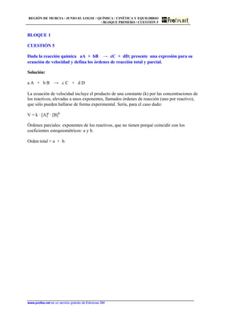 REGIÓN DE MURCIA / JUNIO 03. LOGSE / QUÍMICA / CINÉTICA Y EQUILIBRIO
/ BLOQUE PRIMERO / CUESTIÓN 5
www.profes.net es un servicio gratuito de Ediciones SM
BLOQUE 1
CUESTIÓN 5
Dada la reacción química aA + bB t cC + dD; presente una expresión para su
ecuación de velocidad y defina los órdenes de reacción total y parcial.
Solución:
a A + b B t c C + d D
La ecuación de velocidad incluye el producto de una constante (k) por las concentraciones de
los reactivos, elevadas a unos exponentes, llamados órdenes de reacción (uno por reactivo),
que sólo pueden hallarse de forma experimental. Sería, para el caso dado:
V = k · [A]a
· [B]b
Órdenes parciales: exponentes de los reactivos, que no tienen porqué coincidir con los
coeficientes estequiométricos: a y b.
Orden total = a + b.
 