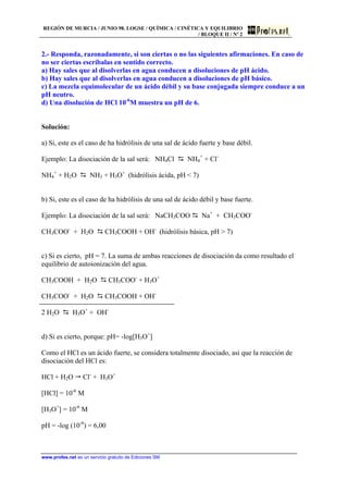 REGIÓN DE MURCIA / JUNIO 98. LOGSE / QUÍMICA / CINÉTICA Y EQUILIBRIO
/ BLOQUE II / Nº 2
www.profes.net es un servicio gratuito de Ediciones SM
2.- Responda, razonadamente, si son ciertas o no las siguientes afirmaciones. En caso de
no ser ciertas escríbalas en sentido correcto.
a) Hay sales que al disolverlas en agua conducen a disoluciones de pH ácido.
b) Hay sales que al disolverlas en agua conducen a disoluciones de pH básico.
c) La mezcla equimolecular de un ácido débil y su base conjugada siempre conduce a un
pH neutro.
d) Una disolución de HCl 10-6
M muestra un pH de 6.
Solución:
a) Si, este es el caso de ha hidrólisis de una sal de ácido fuerte y base débil.
Ejemplo: La disociación de la sal será: NH4Cl D NH4
+
+ Cl-
NH4
+
+ H2O D NH3 + H3O+
(hidrólisis ácida, pH  7)
b) Si, este es el caso de ha hidrólisis de una sal de ácido débil y base fuerte.
Ejemplo: La disociación de la sal será: NaCH3COO D Na+
+ CH3COO-
CH3COO-
+ H2O D CH3COOH + OH-
(hidrólisis básica, pH  7)
c) Si es cierto, pH = 7. La suma de ambas reacciones de disociación da como resultado el
equilibrio de autoionización del agua.
CH3COOH + H2O D CH3COO-
+ H3O+
CH3COO-
+ H2O D CH3COOH + OH-
2 H2O D H3O+
+ OH-
d) Si es cierto, porque: pH= -log[H3O+
]
Como el HCl es un ácido fuerte, se considera totalmente disociado, asi que la reacción de
disociación del HCl es:
HCl + H2O  Cl-
+ H3O+
[HCl] = 10-6
M
[H3O+
] = 10-6
M
pH = -log (10-6
) = 6,00
 