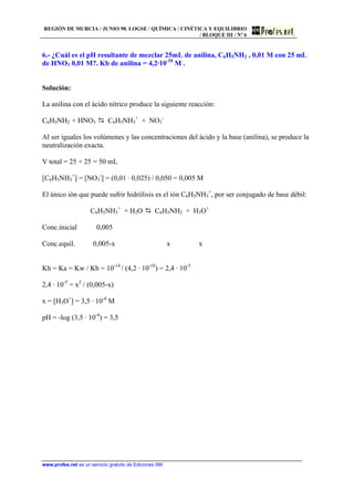 REGIÓN DE MURCIA / JUNIO 98. LOGSE / QUÍMICA / CINÉTICA Y EQUILIBRIO
/ BLOQUE III / Nº 6
www.profes.net es un servicio gratuito de Ediciones SM
6.- ¿Cuál es el pH resultante de mezclar 25mL de anilina, C6H5NH2 , 0,01 M con 25 mL
de HNO3 0,01 M?. Kb de anilina = 4,2·10-10
M .
Solución:
La anilina con el ácido nítrico produce la siguiente reacción:
C6H5NH2 + HNO3 D C6H5NH3
+
+ NO3
-
Al ser iguales los volúmenes y las concentraciones del ácido y la base (anilina), se produce la
neutralización exacta.
V total = 25 + 25 = 50 mL
[C6H5NH3
+
] = [NO3
-
] = (0,01 · 0,025) / 0,050 = 0,005 M
El único ión que puede sufrir hidrólisis es el ión C6H5NH3
+
, por ser conjugado de base débil:
C6H5NH3
+
+ H2O D C6H5NH2 + H3O+
Conc.inicial 0,005
Conc.equil. 0,005-x x x
Kh = Ka = Kw / Kb = 10-14
/ (4,2 · 10-10
) = 2,4 · 10-5
2,4 · 10-5
= x2
/ (0,005-x)
x = [H3O+
] = 3,5 · 10-4
M
pH = -log (3,5 · 10-4
) = 3,5
 