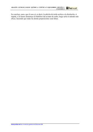 ARAGÓN / JUNIO 02. LOGSE / QUÍMICA / CINÉTICA Y EQUILIBRIO / OPCIÓN 1 /
CUESTIÓN 2
www.profes.net es un servicio gratuito de Ediciones SM
Se concluye, pues, que el caso a), es decir, la adición de ácido acético a la disolución, sí
impide, o al menos disminuye la hidrólisis del acetato de sodio, luego sería el método más
eficaz, haciendo que todas las demás proposiciones sean falsas.
 