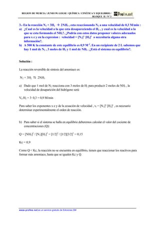 REGION DE MURCIA / JUNIO 99. LOGSE / QUÍMICA / CINÉTICA Y EQUILIBRIO /
BLOQUE II / Nº 3
www.profes.net es un servicio gratuito de Ediciones SM
3.- En la reacción N2 + 3H2 à 2NH3 , esta reaccionando N2 a una velocidad de 0,3 M/min :
a) ¿Cual es la velocidad a la que esta desapareciendo el H2 , y cual es la velocidad a la
que se esta formando el NH3?. ¿Podría con estos datos proponer valores adecuados
para x e y en la expresion : velocidad = [N2]x
[H2]y
o necesitaría alguna otra
información?.
b) A 500 K la constante de este equilibrio es 0,9 M-2
. En un recipiente de 2 L sabemos que
hay 1 mol de N2 , 3 moles de H2 y 1 mol de NH3 . ¿Está el sistema en equilibrio?.
Solución :
La reacción reversible de síntesis del amoniaco es:
N2 + 3H2 D 2NH3
a) Dado que 1 mol de N2 reacciona con 3 moles de H2 para producir 2 moles de NH3 , la
velocidad de desaparición del hidrógeno será:
Vd H2 = 3· 0,3 = 0,9 M/min
Para saber los exponentes x e y de la ecuación de velocidad , vr = [N2]x
[H2]y
, es necesario
determinar experimentalmente el orden de reacción.
b) Para saber si el sistema se halla en equilibrio deberemos calcular el valor del cociente de
concentraciones (Q):
Q = [NH3]2
/ [N2][H2]3
= [1/2]2
/ [1/2][3/2]3
= 0,15
Kc = 0,9
Como Q  Kc, la reacción no se encuentra en equilibrio, tienen que reaccionar los reactivos para
formar más amoniaco, hasta que se igualen Kc y Q.
 