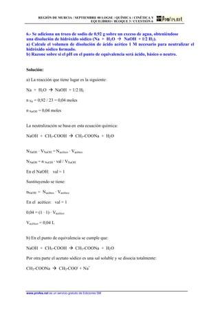 REGIÓN DE MURCIA / SEPTIEMBRE 00 LOGSE / QUÍMICA / CINÉTICA Y
EQUILIBRIO / BLOQUE 3 / CUESTIÓN 6
www.profes.net es un servicio gratuito de Ediciones SM
6.- Se adiciona un trozo de sodio de 0,92 g sobre un exceso de agua, obteniéndose
una disolución de hidróxido sódico (Na + H2O à NaOH + 1/2 H2).
a) Calcule el volumen de disolución de ácido acético 1 M necesario para neutralizar el
hidróxido sódico formado.
b) Razone sobre si el pH en el punto de equivalencia será ácido, básico o neutro.
Solución:
a) La reacción que tiene lugar es la siguiente:
Na + H2O à NaOH + 1/2 H2
n Na = 0,92 / 23 = 0,04 moles
n NaOH = 0,04 moles
La neutralización se basa en esta ecuación química:
NaOH + CH3-COOH à CH3-COONa + H2O
NNaOH · VNaOH = Nacético · Vacético
NNaOH = n NaOH · val / VNaOH
En el NaOH: val = 1
Sustituyendo se tiene:
nNaOH = Nacético · Vacético
En el acético: val = 1
0,04 = (1 · 1) · Vacético
Vacético = 0,04 L
b) En el punto de equivalencia se cumple que:
NaOH + CH3-COOH à CH3-COONa + H2O
Por otra parte el acetato sódico es una sal soluble y se disocia totalmente:
CH3-COONa à CH3-COO-
+ Na+
 
